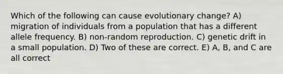 Which of the following can cause evolutionary change? A) migration of individuals from a population that has a different allele frequency. B) non-random reproduction. C) genetic drift in a small population. D) Two of these are correct. E) A, B, and C are all correct