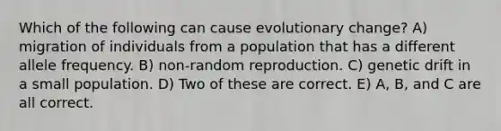 Which of the following can cause evolutionary change? A) migration of individuals from a population that has a different allele frequency. B) non-random reproduction. C) genetic drift in a small population. D) Two of these are correct. E) A, B, and C are all correct.