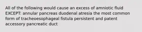 All of the following would cause an excess of amniotic fluid EXCEPT: annular pancreas duodenal atresia the most common form of tracheoesophageal fistula persistent and patent accessory pancreatic duct