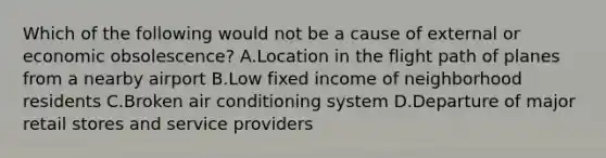 Which of the following would not be a cause of external or economic obsolescence? A.Location in the flight path of planes from a nearby airport B.Low fixed income of neighborhood residents C.Broken air conditioning system D.Departure of major retail stores and service providers