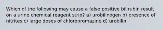 Which of the following may cause a false positive bilirubin result on a urine chemical reagent strip? a) urobilinogen b) presence of nitrites c) large doses of chloropromazine d) urobilin