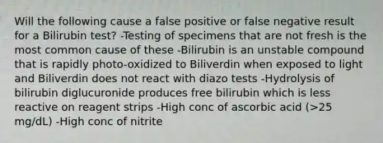 Will the following cause a false positive or false negative result for a Bilirubin test? -Testing of specimens that are not fresh is the most common cause of these -Bilirubin is an unstable compound that is rapidly photo-oxidized to Biliverdin when exposed to light and Biliverdin does not react with diazo tests -Hydrolysis of bilirubin diglucuronide produces free bilirubin which is less reactive on reagent strips -High conc of ascorbic acid (>25 mg/dL) -High conc of nitrite