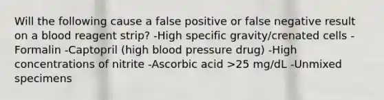 Will the following cause a false positive or false negative result on a blood reagent strip? -High specific gravity/crenated cells -Formalin -Captopril (high <a href='https://www.questionai.com/knowledge/kD0HacyPBr-blood-pressure' class='anchor-knowledge'>blood pressure</a> drug) -High concentrations of nitrite -Ascorbic acid >25 mg/dL -Unmixed specimens