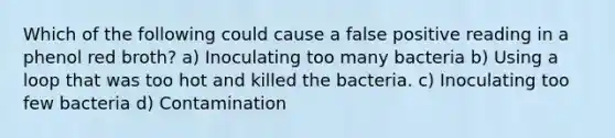 Which of the following could cause a false positive reading in a phenol red broth? a) Inoculating too many bacteria b) Using a loop that was too hot and killed the bacteria. c) Inoculating too few bacteria d) Contamination