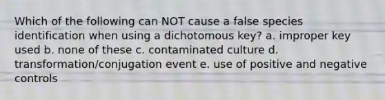 Which of the following can NOT cause a false species identification when using a dichotomous key? a. improper key used b. none of these c. contaminated culture d. transformation/conjugation event e. use of positive and negative controls