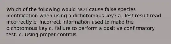 Which of the following would NOT cause false species identification when using a dichotomous key? a. Test result read incorrectly b. Incorrect information used to make the dichotomous key c. Failure to perform a positive confirmatory test. d. Using proper controls