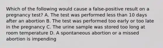 Which of the following would cause a false-positive result on a pregnancy test? A. The test was performed <a href='https://www.questionai.com/knowledge/k7BtlYpAMX-less-than' class='anchor-knowledge'>less than</a> 10 days after an abortion B. The test was performed too early or too late in the pregnancy C. The urine sample was stored too long at room temperature D. A spontaneous abortion or a missed abortion is impending