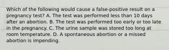 Which of the following would cause a false-positive result on a pregnancy test? A. The test was performed less than 10 days after an abortion. B. The test was performed too early or too late in the pregnancy. C. The urine sample was stored too long at room temperature. D. A spontaneous abortion or a missed abortion is impending.