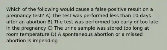 Which of the following would cause a false-positive result on a pregnancy test? A) The test was performed less than 10 days after an abortion B) The test was performed too early or too late in the pregnancy C) The urine sample was stored too long at room temperature D) A spontaneous abortion or a missed abortion is impending