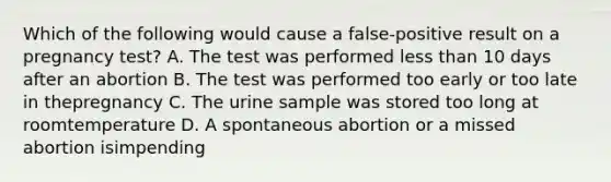 Which of the following would cause a false-positive result on a pregnancy test? A. The test was performed less than 10 days after an abortion B. The test was performed too early or too late in thepregnancy C. The urine sample was stored too long at roomtemperature D. A spontaneous abortion or a missed abortion isimpending