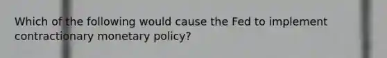 Which of the following would cause the Fed to implement contractionary monetary policy?