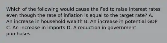 Which of the following would cause the Fed to raise interest rates even though the rate of inflation is equal to the target rate? A. An increase in household wealth B. An increase in potential GDP C. An increase in imports D. A reduction in government purchases