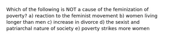 Which of the following is NOT a cause of the feminization of poverty? a) reaction to the feminist movement b) women living longer than men c) increase in divorce d) the sexist and patriarchal nature of society e) poverty strikes more women