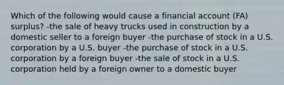 Which of the following would cause a financial account (FA) surplus? -the sale of heavy trucks used in construction by a domestic seller to a foreign buyer -the purchase of stock in a U.S. corporation by a U.S. buyer -the purchase of stock in a U.S. corporation by a foreign buyer -the sale of stock in a U.S. corporation held by a foreign owner to a domestic buyer