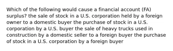 Which of the following would cause a financial account (FA) surplus? the sale of stock in a U.S. corporation held by a foreign owner to a domestic buyer the purchase of stock in a U.S. corporation by a U.S. buyer the sale of heavy trucks used in construction by a domestic seller to a foreign buyer the purchase of stock in a U.S. corporation by a foreign buyer