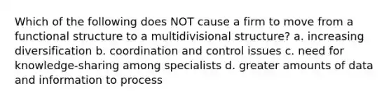 Which of the following does NOT cause a firm to move from a functional structure to a multidivisional structure? a. increasing diversification b. coordination and control issues c. need for knowledge-sharing among specialists d. greater amounts of data and information to process