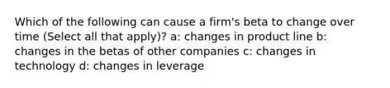 Which of the following can cause a firm's beta to change over time (Select all that apply)? a: changes in product line b: changes in the betas of other companies c: changes in technology d: changes in leverage