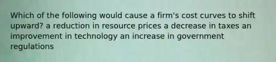 Which of the following would cause a firm's cost curves to shift upward? a reduction in resource prices a decrease in taxes an improvement in technology an increase in government regulations