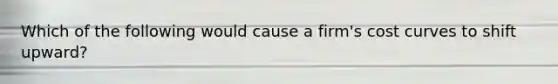 Which of the following would cause a firm's cost curves to shift upward?