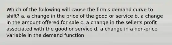 Which of the following will cause the firm's demand curve to shift? a. a change in the price of the good or service b. a change in the amount offered for sale c. a change in the seller's profit associated with the good or service d. a change in a non-price variable in the demand function