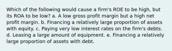 Which of the following would cause a firm's ROE to be high, but its ROA to be low? a. A low gross profit margin but a high net profit margin. b. Financing a relatively large proportion of assets with equity. c. Paying very low interest rates on the firm's debts. d. Leasing a large amount of equipment. e. Financing a relatively large proportion of assets with debt.