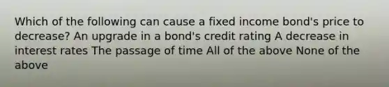 Which of the following can cause a fixed income bond's price to decrease? An upgrade in a bond's credit rating A decrease in interest rates The passage of time All of the above None of the above