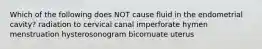 Which of the following does NOT cause fluid in the endometrial cavity? radiation to cervical canal imperforate hymen menstruation hysterosonogram bicornuate uterus