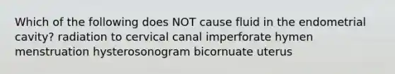 Which of the following does NOT cause fluid in the endometrial cavity? radiation to cervical canal imperforate hymen menstruation hysterosonogram bicornuate uterus