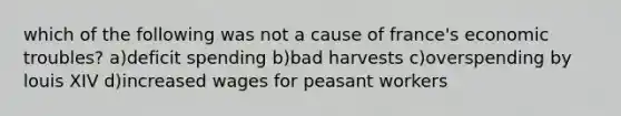 which of the following was not a cause of france's economic troubles? a)deficit spending b)bad harvests c)overspending by louis XIV d)increased wages for peasant workers