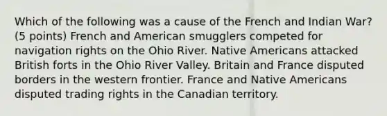 Which of the following was a cause of the French and Indian War? (5 points) French and American smugglers competed for navigation rights on the Ohio River. Native Americans attacked British forts in the Ohio River Valley. Britain and France disputed borders in the western frontier. France and Native Americans disputed trading rights in the Canadian territory.