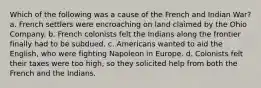 Which of the following was a cause of the French and Indian War? a. French settlers were encroaching on land claimed by the Ohio Company. b. French colonists felt the Indians along the frontier finally had to be subdued. c. Americans wanted to aid the English, who were fighting Napoleon in Europe. d. Colonists felt their taxes were too high, so they solicited help from both the French and the Indians.