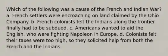 Which of the following was a cause of the French and Indian War? a. French settlers were encroaching on land claimed by the Ohio Company. b. French colonists felt the Indians along the frontier finally had to be subdued. c. Americans wanted to aid the English, who were fighting Napoleon in Europe. d. Colonists felt their taxes were too high, so they solicited help from both the French and the Indians.