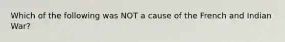 Which of the following was NOT a cause of the French and Indian War?