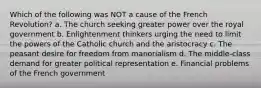 Which of the following was NOT a cause of the French Revolution? a. The church seeking greater power over the royal government b. Enlightenment thinkers urging the need to limit the powers of the Catholic church and the aristocracy c. The peasant desire for freedom from manorialism d. The middle-class demand for greater political representation e. Financial problems of the French government