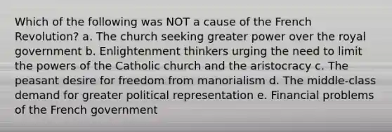 Which of the following was NOT a cause of the French Revolution? a. The church seeking greater power over the royal government b. Enlightenment thinkers urging the need to limit the powers of the Catholic church and the aristocracy c. The peasant desire for freedom from manorialism d. The middle-class demand for greater political representation e. Financial problems of the French government