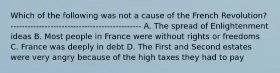 Which of the following was not a cause of the French Revolution? ---------------------------------------------- A. The spread of Enlightenment ideas B. Most people in France were without rights or freedoms C. France was deeply in debt D. The First and Second estates were very angry because of the high taxes they had to pay