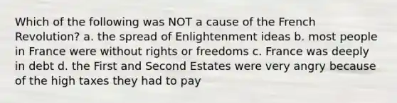 Which of the following was NOT a cause of the French Revolution? a. the spread of Enlightenment ideas b. most people in France were without rights or freedoms c. France was deeply in debt d. the First and Second Estates were very angry because of the high taxes they had to pay