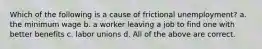 Which of the following is a cause of frictional unemployment? a. the minimum wage b. a worker leaving a job to find one with better benefits c. labor unions d. All of the above are correct.