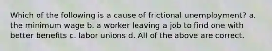 Which of the following is a cause of frictional unemployment? a. the minimum wage b. a worker leaving a job to find one with better benefits c. labor unions d. All of the above are correct.