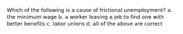 Which of the following is a cause of frictional unemployment? a. the minimum wage b. a worker leaving a job to find one with better benefits c. labor unions d. all of the above are correct