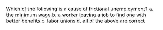 Which of the following is a cause of frictional unemployment? a. the minimum wage b. a worker leaving a job to find one with better benefits c. labor unions d. all of the above are correct