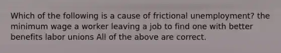 Which of the following is a cause of frictional unemployment? the minimum wage a worker leaving a job to find one with better benefits labor unions All of the above are correct.