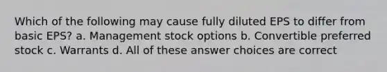 Which of the following may cause fully diluted EPS to differ from basic EPS? a. Management stock options b. Convertible preferred stock c. Warrants d. All of these answer choices are correct