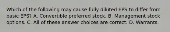 Which of the following may cause fully diluted EPS to differ from basic EPS? A. Convertible preferred stock. B. Management stock options. C. All of these answer choices are correct. D. Warrants.