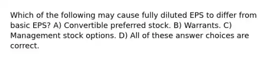 Which of the following may cause fully diluted EPS to differ from basic EPS? A) Convertible preferred stock. B) Warrants. C) Management stock options. D) All of these answer choices are correct.