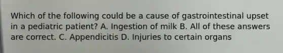 Which of the following could be a cause of gastrointestinal upset in a pediatric patient? A. Ingestion of milk B. All of these answers are correct. C. Appendicitis D. Injuries to certain organs