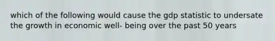 which of the following would cause the gdp statistic to undersate the growth in economic well- being over the past 50 years