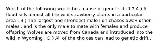 Which of the following would be a cause of genetic drift ? A ) A flood kills almost all the wild strawberry plants in a particular area . B ) The largest and strongest male lion chases away other males , and is the only male to mate with females and produce offspring Wolves are moved from Canada and introduced into the wild in Wyoming . D ) All of the choices can lead to genetic drift .