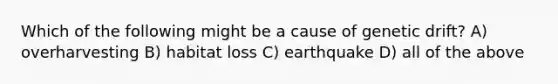 Which of the following might be a cause of genetic drift? A) overharvesting B) habitat loss C) earthquake D) all of the above