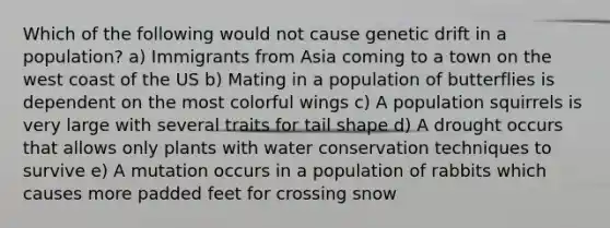 Which of the following would not cause genetic drift in a population? a) Immigrants from Asia coming to a town on the west coast of the US b) Mating in a population of butterflies is dependent on the most colorful wings c) A population squirrels is very large with several traits for tail shape d) A drought occurs that allows only plants with water conservation techniques to survive e) A mutation occurs in a population of rabbits which causes more padded feet for crossing snow